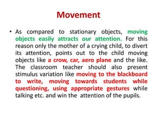 Movement
• As compared to stationary objects, moving
objects easily attracts our attention. For this
reason only the mother of a crying child, to divert
its attention, points out to the child moving
objects like a crow, car, aero plane and the like.
The classroom teacher should also present
stimulus variation like moving to the blackboard
to write, moving towards students while
questioning, using appropriate gestures while
talking etc. and win the attention of the pupils.
 