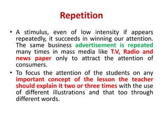Repetition
• A stimulus, even of low intensity if appears
repeatedly, it succeeds in winning our attention.
The same business advertisement is repeated
many times in mass media like T.V, Radio and
news paper only to attract the attention of
consumers.
• To focus the attention of the students on any
important concept of the lesson the teacher
should explain it two or three times with the use
of different illustrations and that too through
different words.
 