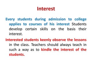 Interest
Every students during admission to college
applies to courses of his interest Students
develop certain skills on the basis their
interest.
Interested students keenly observe the lessons
in the class. Teachers should always teach in
such a way as to kindle the interest of the
students.
 