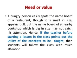 Need or value
• A hungry person easily spots the name board
of a restaurant, though it is small in size,
appears dull, but the name board of a nearby
bookshop which is big in size may not catch
his attention. Hence, if the teacher before
starting a lesson in the class points out the
utility of the concepts to be taught, then
students will follow the class with much
attention.
 