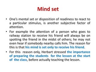 Mind set
• One’s mental set or disposition of readiness to react to
a particular stimulus, is another subjective factor of
attention.
• For example the attention of a person who goes to
railway station to receive his friend will always be on
spotting the friend in the midst of others; he may not
even hear if somebody nearby calls him. The reason for
this is that his mind is set only to receive his friend.
• For this reason only, Herbart stressed the importance
of preparing the students for the lesson at the start
of the class, before actually teaching the lesson.
 