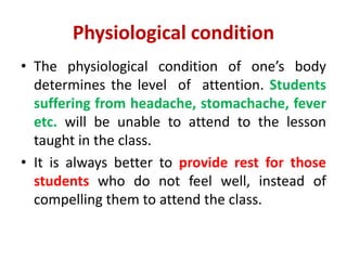 Physiological condition
• The physiological condition of one’s body
determines the level of attention. Students
suffering from headache, stomachache, fever
etc. will be unable to attend to the lesson
taught in the class.
• It is always better to provide rest for those
students who do not feel well, instead of
compelling them to attend the class.
 