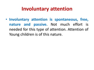 Involuntary attention
• Involuntary attention is spontaneous, free,
nature and passive. Not much effort is
needed for this type of attention. Attention of
Young children is of this nature.
 