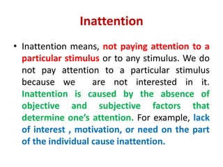 Inattention
• Inattention means, not paying attention to a
particular stimulus or to any stimulus. We do
not pay attention to a particular stimulus
because we are not interested in it.
Inattention is caused by the absence of
objective and subjective factors that
determine one’s attention. For example, lack
of interest , motivation, or need on the part
of the individual cause inattention.
 
