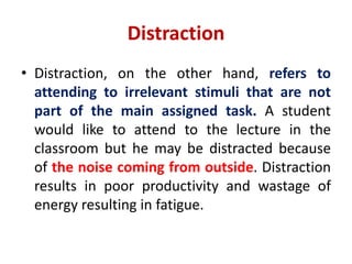 Distraction
• Distraction, on the other hand, refers to
attending to irrelevant stimuli that are not
part of the main assigned task. A student
would like to attend to the lecture in the
classroom but he may be distracted because
of the noise coming from outside. Distraction
results in poor productivity and wastage of
energy resulting in fatigue.
 