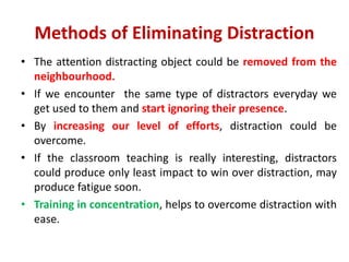 Methods of Eliminating Distraction
• The attention distracting object could be removed from the
neighbourhood.
• If we encounter the same type of distractors everyday we
get used to them and start ignoring their presence.
• By increasing our level of efforts, distraction could be
overcome.
• If the classroom teaching is really interesting, distractors
could produce only least impact to win over distraction, may
produce fatigue soon.
• Training in concentration, helps to overcome distraction with
ease.
 