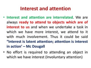 Interest and attention
• Interest and attention are interrelated. We are
always ready to attend to objects which are of
interest to us and when we undertake a task in
which we have more interest, we attend to it
with much involvement. Thus it could be said
“Interest is latent attention; attention is interest
in action’ – Mc Dougall
• No effort is required to attending an object in
which we have interest (Involuntary attention)
 