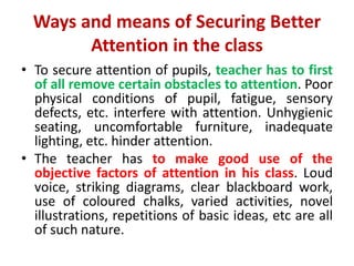 Ways and means of Securing Better
Attention in the class
• To secure attention of pupils, teacher has to first
of all remove certain obstacles to attention. Poor
physical conditions of pupil, fatigue, sensory
defects, etc. interfere with attention. Unhygienic
seating, uncomfortable furniture, inadequate
lighting, etc. hinder attention.
• The teacher has to make good use of the
objective factors of attention in his class. Loud
voice, striking diagrams, clear blackboard work,
use of coloured chalks, varied activities, novel
illustrations, repetitions of basic ideas, etc are all
of such nature.
 