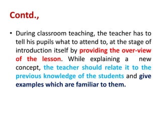 Contd.,
• During classroom teaching, the teacher has to
tell his pupils what to attend to, at the stage of
introduction itself by providing the over-view
of the lesson. While explaining a new
concept, the teacher should relate it to the
previous knowledge of the students and give
examples which are familiar to them.
 