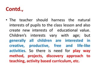 Contd.,
• The teacher should harness the natural
interests of pupils to the class lesson and also
create new interests of educational value.
Children’s interests vary with age; but
generally all children are interested in
creative, productive, free and life-like
activities. So there is need for play way
method, projects, discovery approach to
teaching, activity based curriculum, etc.
 