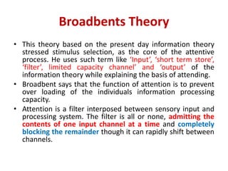 Broadbents Theory
• This theory based on the present day information theory
stressed stimulus selection, as the core of the attentive
process. He uses such term like ‘Input’, ‘short term store’,
‘filter’, limited capacity channel’ and ‘output’ of the
information theory while explaining the basis of attending.
• Broadbent says that the function of attention is to prevent
over loading of the individuals information processing
capacity.
• Attention is a filter interposed between sensory input and
processing system. The filter is all or none, admitting the
contents of one input channel at a time and completely
blocking the remainder though it can rapidly shift between
channels.
 