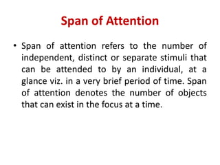 Span of Attention
• Span of attention refers to the number of
independent, distinct or separate stimuli that
can be attended to by an individual, at a
glance viz. in a very brief period of time. Span
of attention denotes the number of objects
that can exist in the focus at a time.
 