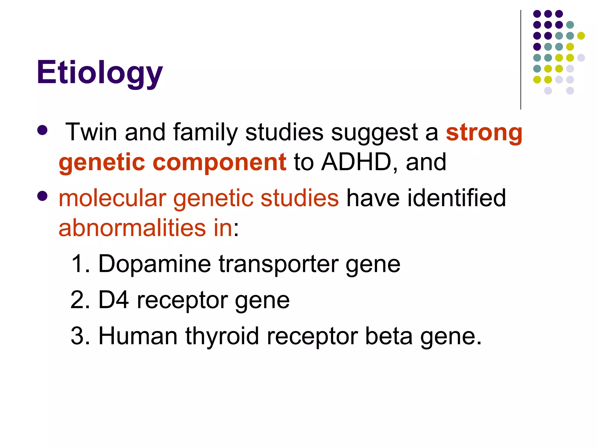 Etiology Twin and family studies suggest a strong genetic component to ADHD, and molecular genetic studies have identified abnormalities in : 1. Dopamine transporter gene 2. D4 receptor gene 3. Human thyroid receptor beta gene.