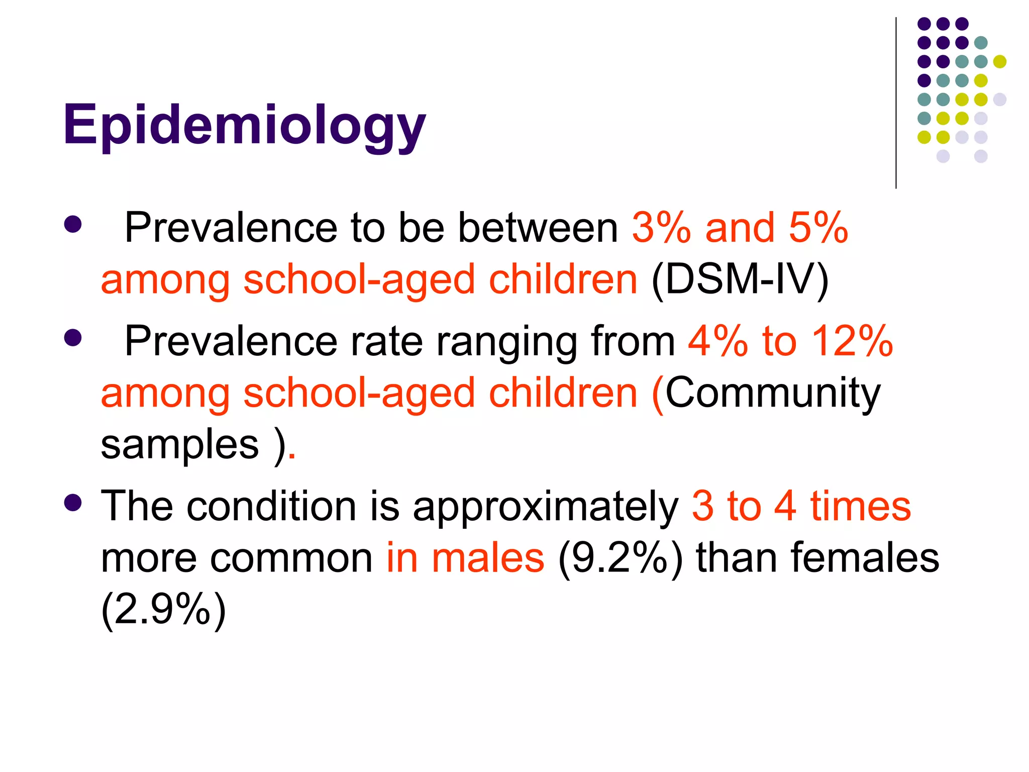 Epidemiology Prevalence to be between 3% and 5% among school-aged children (DSM-IV) Prevalence rate ranging from 4% to 12% among school-aged children ( Community samples ) . The condition is approximately 3 to 4 times more common in males (9.2%) than females (2.9%)