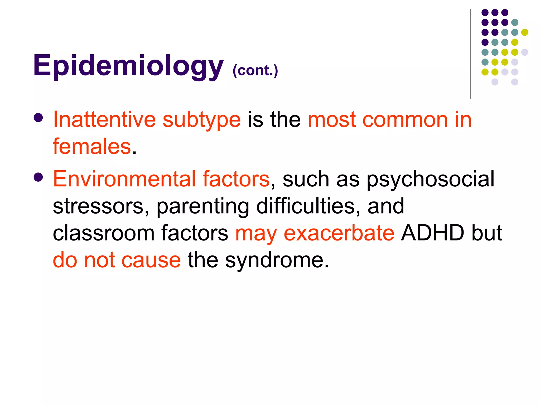 Epidemiology (cont.) Inattentive subtype is the most common in females . Environmental factors , such as psychosocial stressors, parenting difficulties, and classroom factors may exacerbate ADHD but do not cause the syndrome.