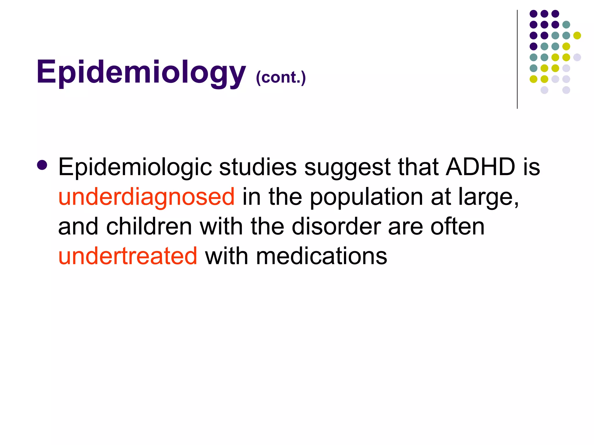 Epidemiology (cont.) Epidemiologic studies suggest that ADHD is underdiagnosed in the population at large, and children with the disorder are often undertreated with medications