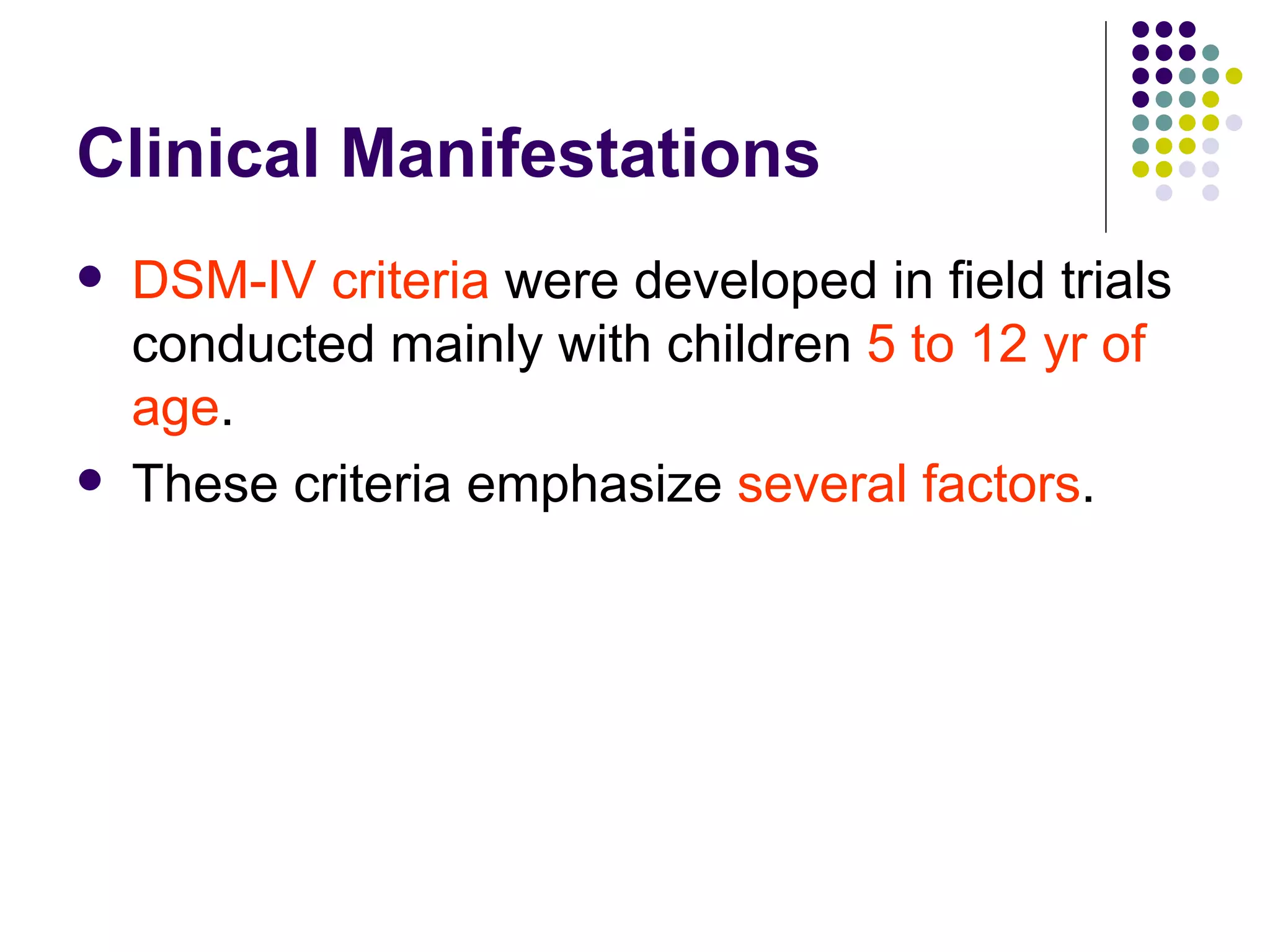 Clinical Manifestations DSM-IV criteria were developed in field trials conducted mainly with children 5 to 12 yr of age . These criteria emphasize several factors .
