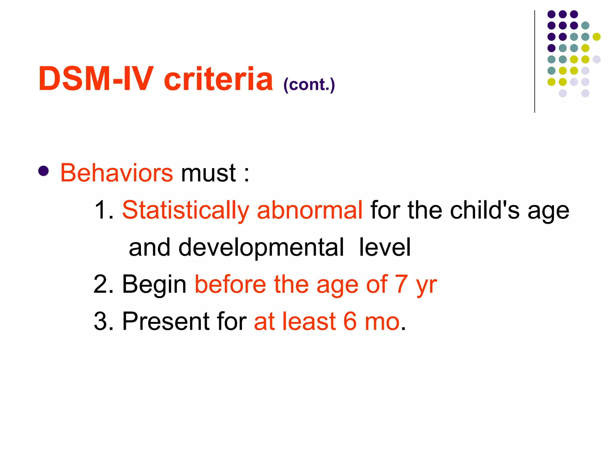 DSM-IV criteria (cont.) Behaviors must : 1. Statistically abnormal for the child's age and developmental level 2. Begin before the age of 7 yr 3. Present for at least 6 mo .