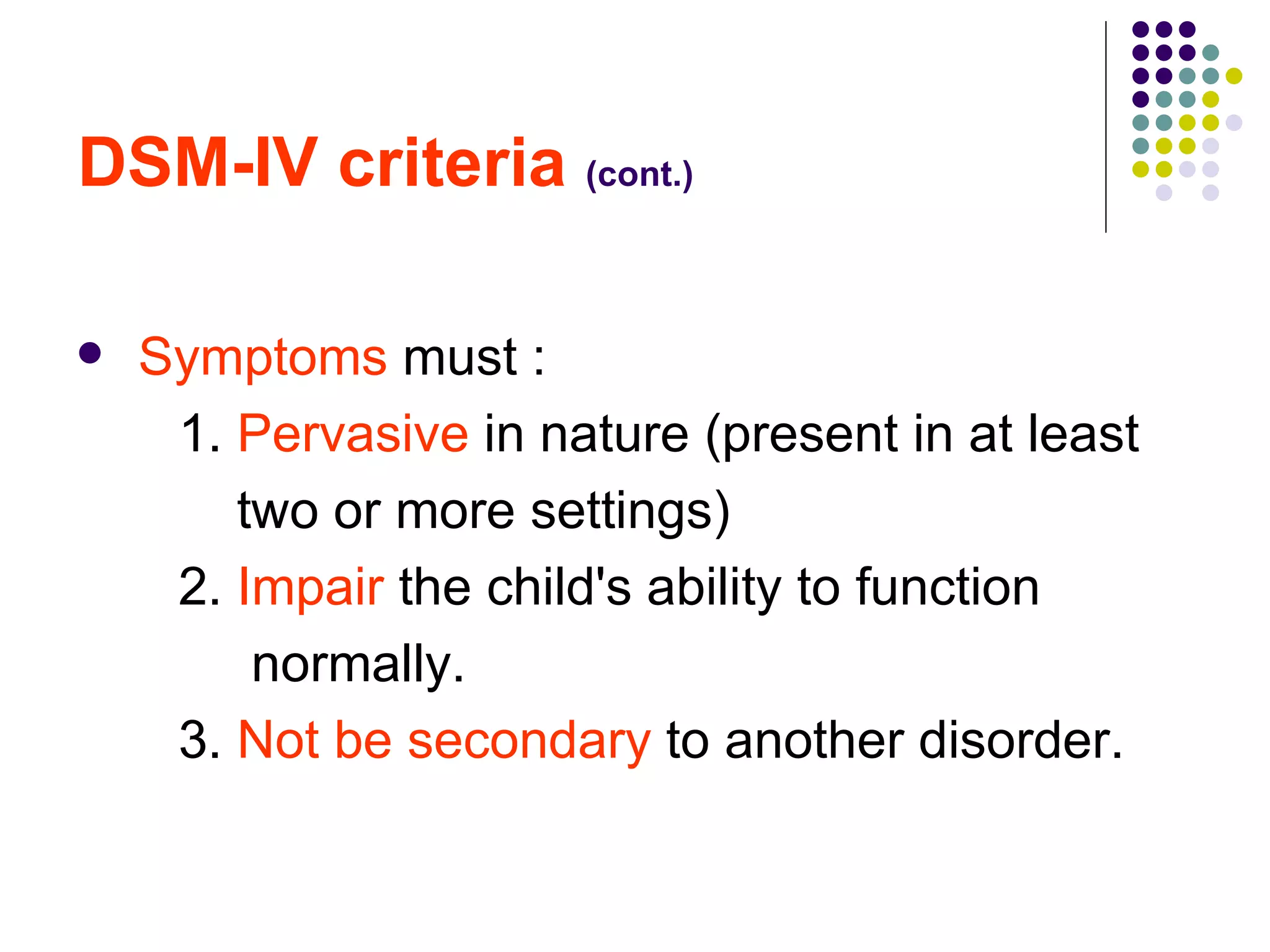 DSM-IV criteria (cont.) Symptoms must : 1. Pervasive in nature (present in at least two or more settings) 2. Impair the child's ability to function normally. 3. Not be secondary to another disorder.