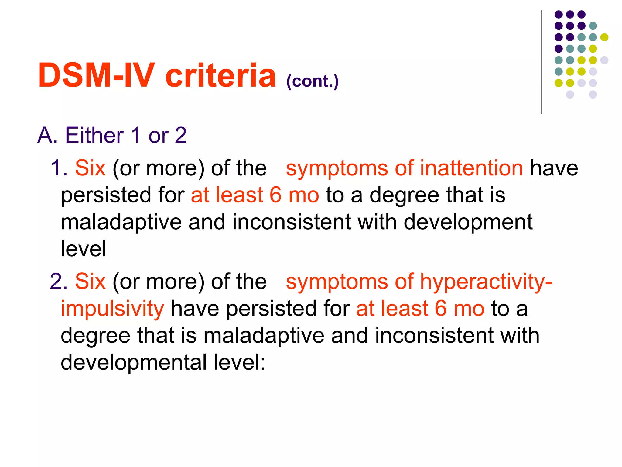 DSM-IV criteria (cont.) A. Either 1 or 2 1. Six (or more) of the symptoms of inattention have persisted for at least 6 mo to a degree that is maladaptive and inconsistent with development level 2. Six (or more) of the symptoms of hyperactivity-impulsivity have persisted for at least 6 mo to a degree that is maladaptive and inconsistent with developmental level: