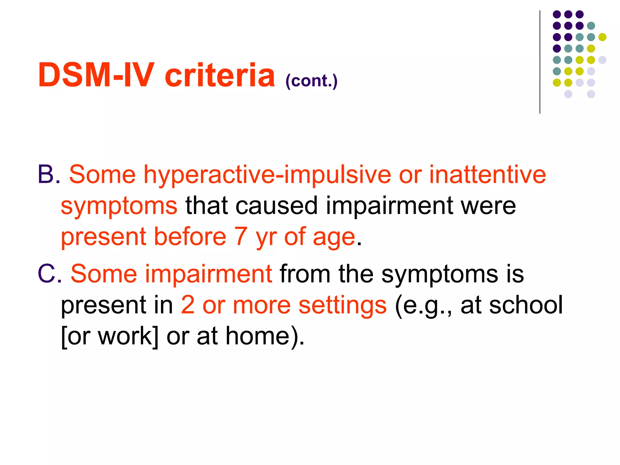 DSM-IV criteria  (cont.)   B.  Some hyperactive-impulsive or inattentive symptoms  that caused impairment were  present before 7 yr of age .  C.  Some impairment  from the symptoms is present in  2 or more settings  (e.g., at school [or work] or at home).  