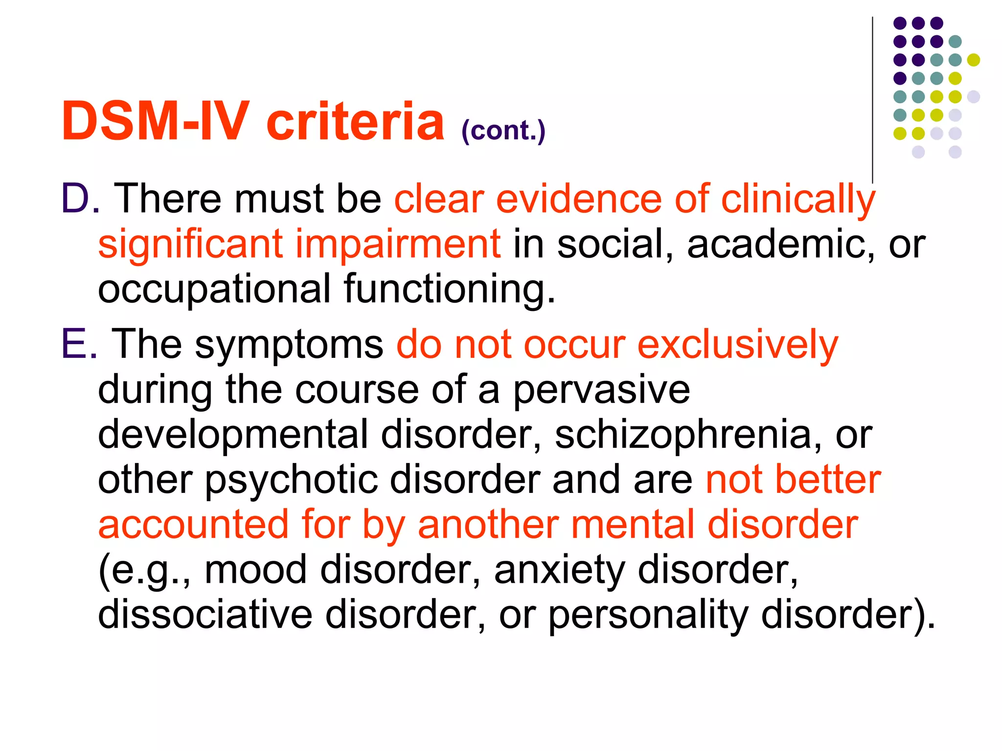 DSM-IV criteria (cont.) D. There must be clear evidence of clinically significant impairment in social, academic, or occupational functioning. E. The symptoms do not occur exclusively during the course of a pervasive developmental disorder, schizophrenia, or other psychotic disorder and are not better accounted for by another mental disorder (e.g., mood disorder, anxiety disorder, dissociative disorder, or personality disorder).