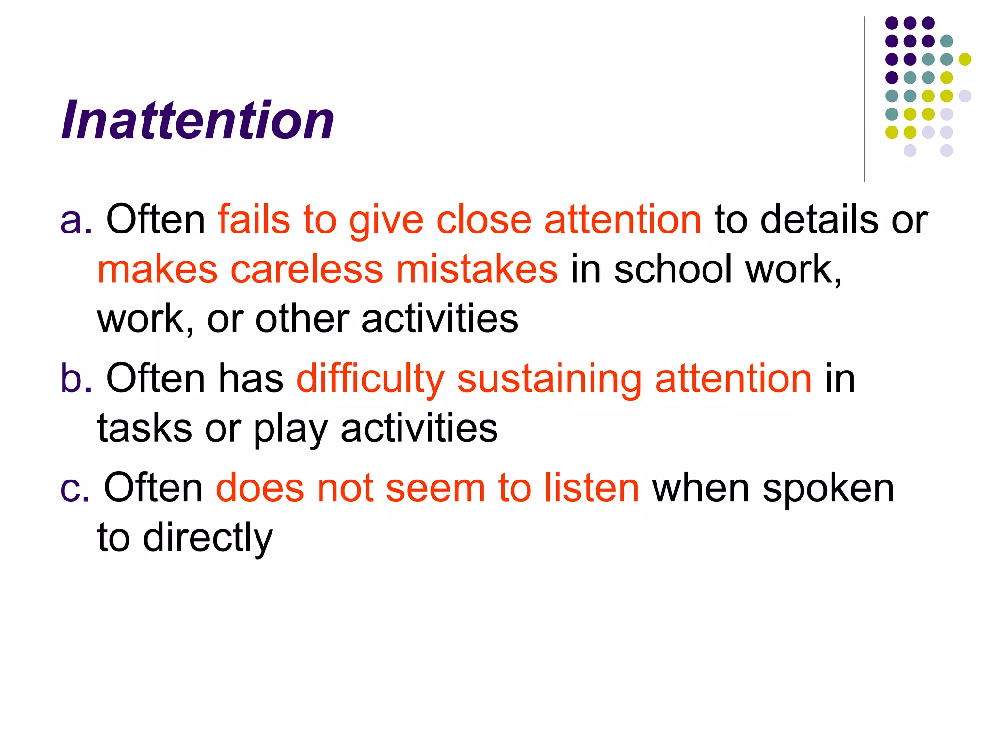 Inattention a. Often fails to give close attention to details or makes careless mistakes in school work, work, or other activities b. Often has difficulty sustaining attention in tasks or play activities c. Often does not seem to listen when spoken to directly