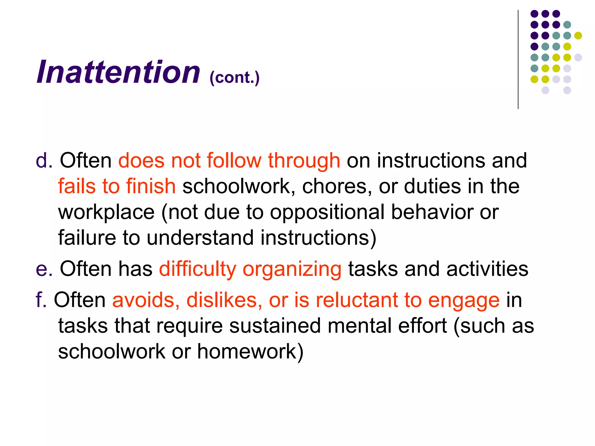 Inattention (cont.) d. Often does not follow through on instructions and fails to finish schoolwork, chores, or duties in the workplace (not due to oppositional behavior or failure to understand instructions) e. Often has difficulty organizing tasks and activities f. Often avoids, dislikes, or is reluctant to engage in tasks that require sustained mental effort (such as schoolwork or homework)