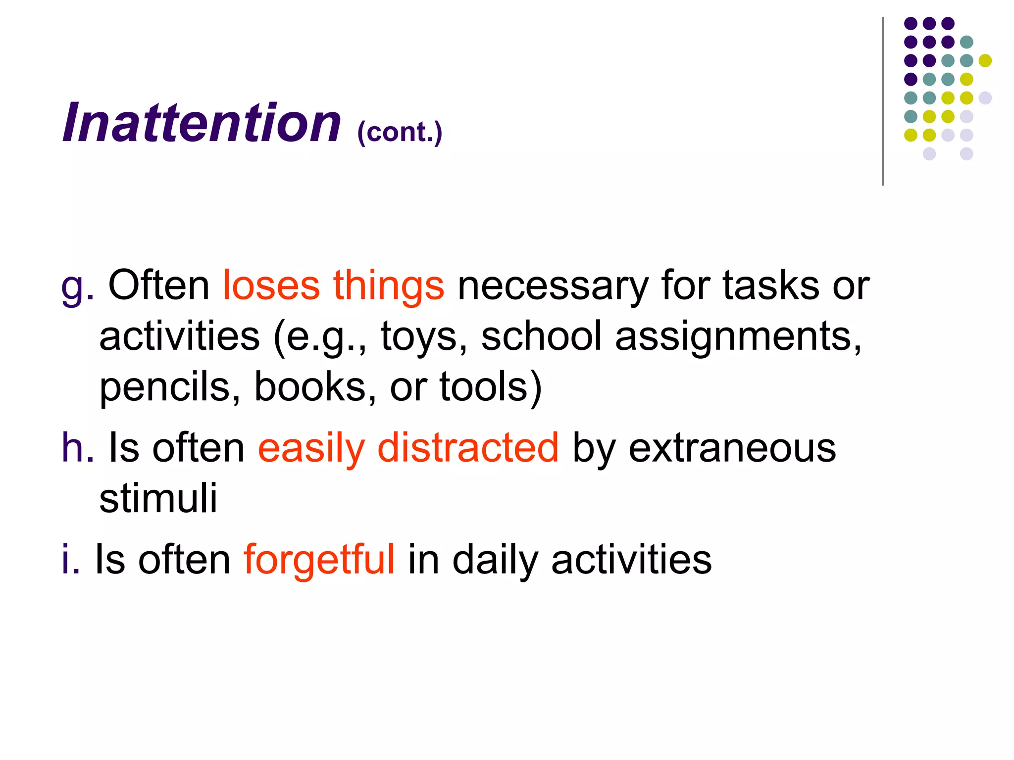 Inattention (cont.) g. Often loses things necessary for tasks or activities (e.g., toys, school assignments, pencils, books, or tools) h. Is often easily distracted by extraneous stimuli i. Is often forgetful in daily activities