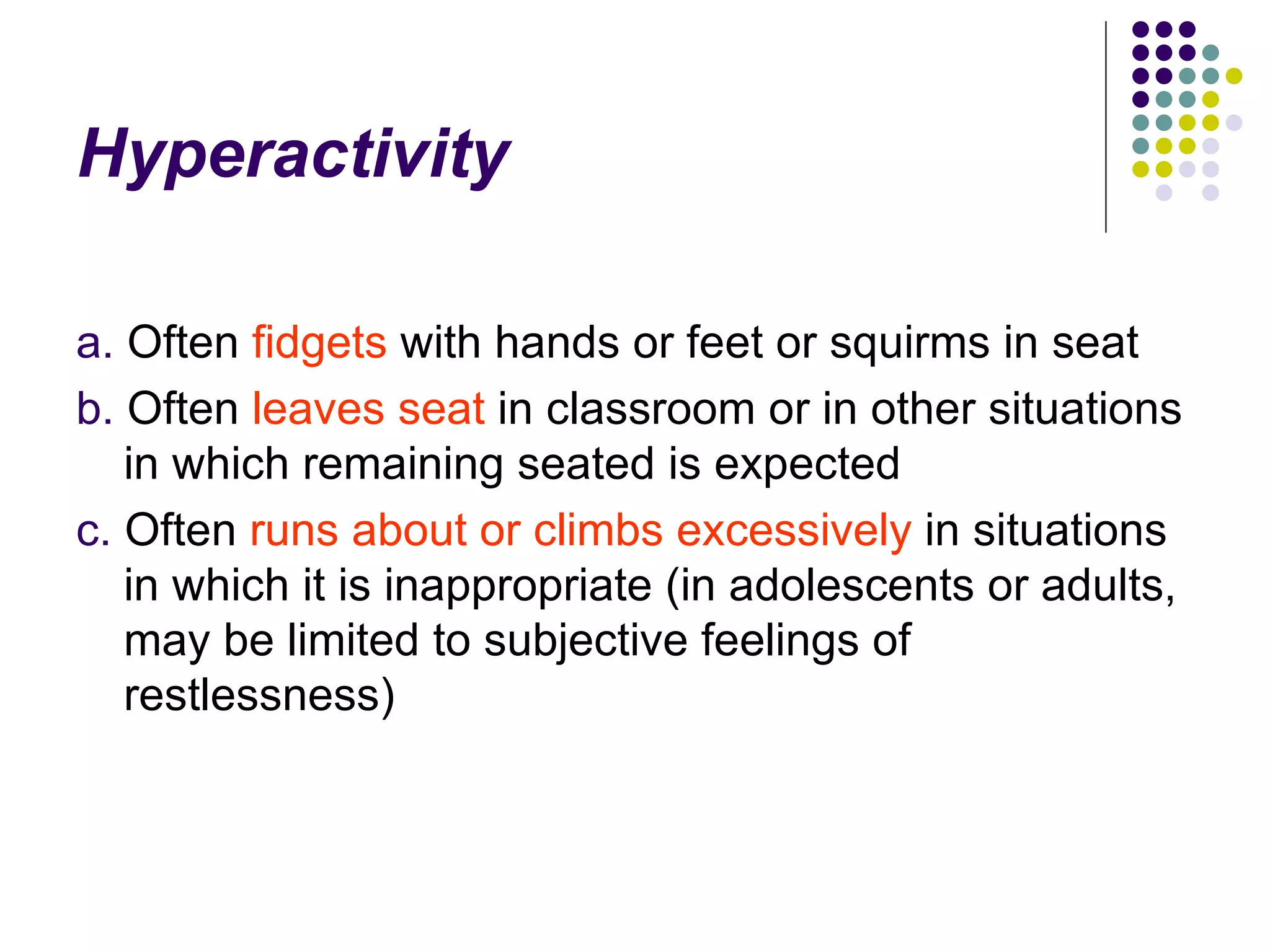 Hyperactivity a. Often fidgets with hands or feet or squirms in seat b. Often leaves seat in classroom or in other situations in which remaining seated is expected c. Often runs about or climbs excessively in situations in which it is inappropriate (in adolescents or adults, may be limited to subjective feelings of restlessness)