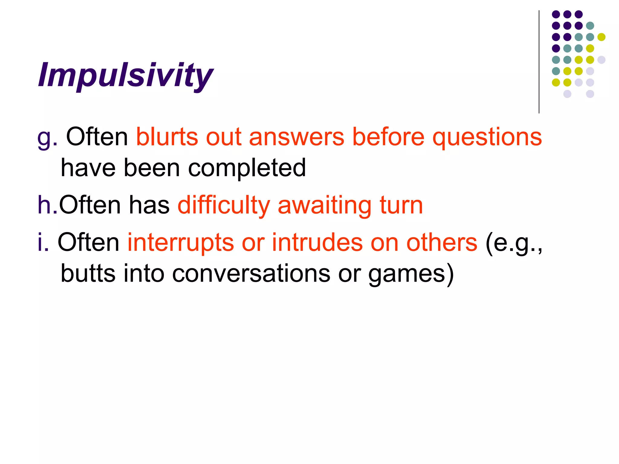 Impulsivity g. Often blurts out answers before questions have been completed h. Often has difficulty awaiting turn i. Often interrupts or intrudes on others (e.g., butts into conversations or games)