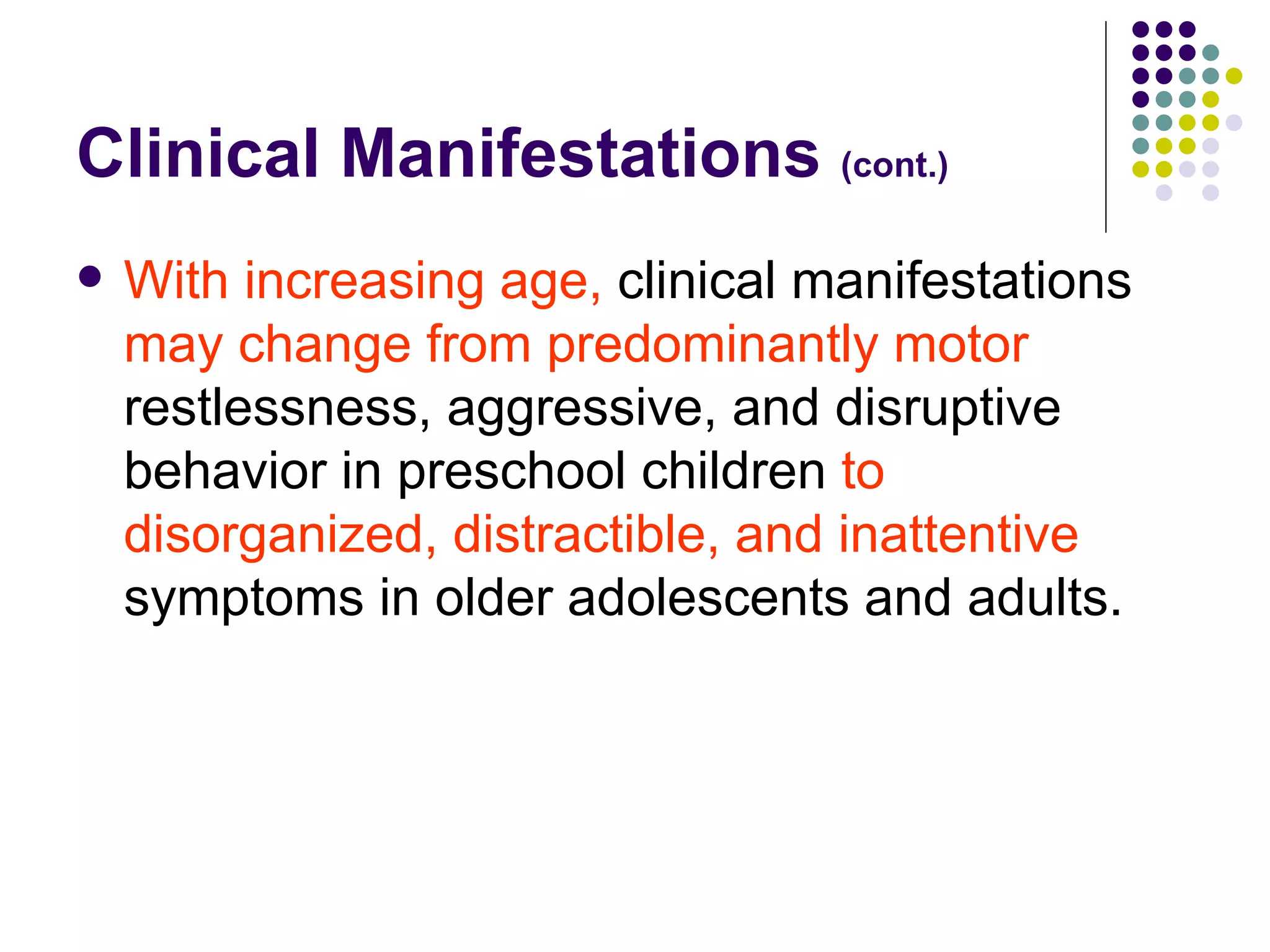 Clinical Manifestations (cont.) With increasing age, clinical manifestations may change from predominantly motor restlessness, aggressive, and disruptive behavior in preschool children to disorganized, distractible, and inattentive symptoms in older adolescents and adults.