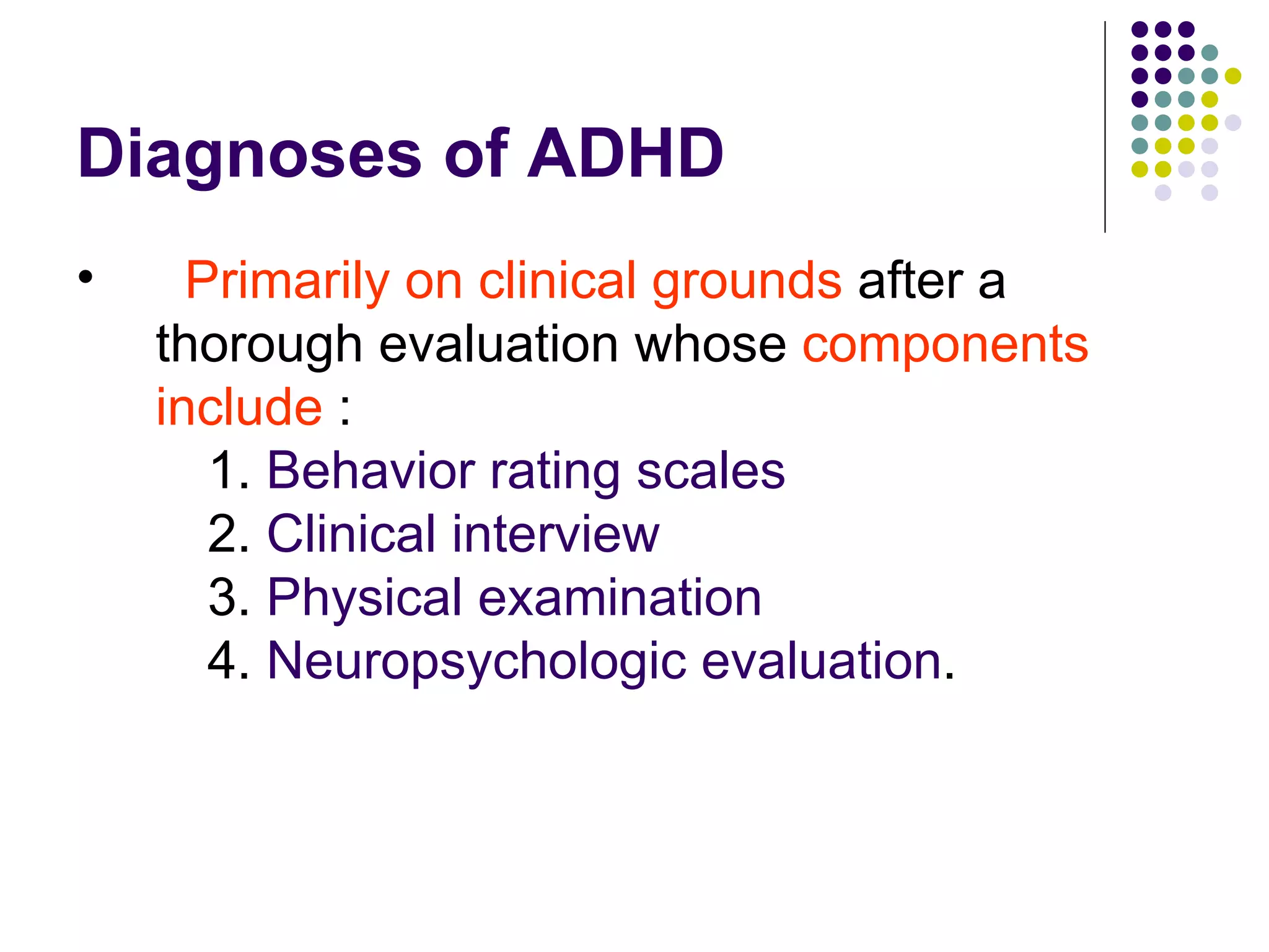 Diagnoses of ADHD Primarily on clinical grounds after a thorough evaluation whose components include : 1. Behavior rating scales 2. Clinical interview 3. Physical examination 4. Neuropsychologic evaluation .