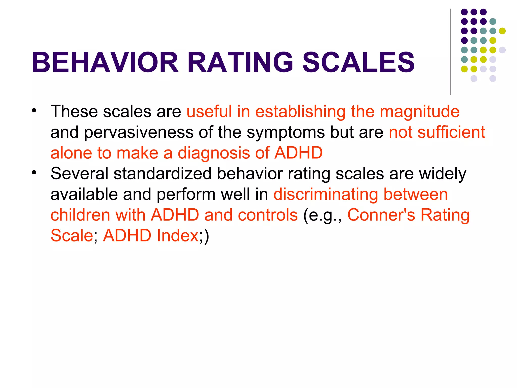 BEHAVIOR RATING SCALES These scales are useful in establishing the magnitude and pervasiveness of the symptoms but are not sufficient alone to make a diagnosis of ADHD Several standardized behavior rating scales are widely available and perform well in discriminating between children with ADHD and controls (e.g., Conner's Rating Scale ; ADHD Index ;)