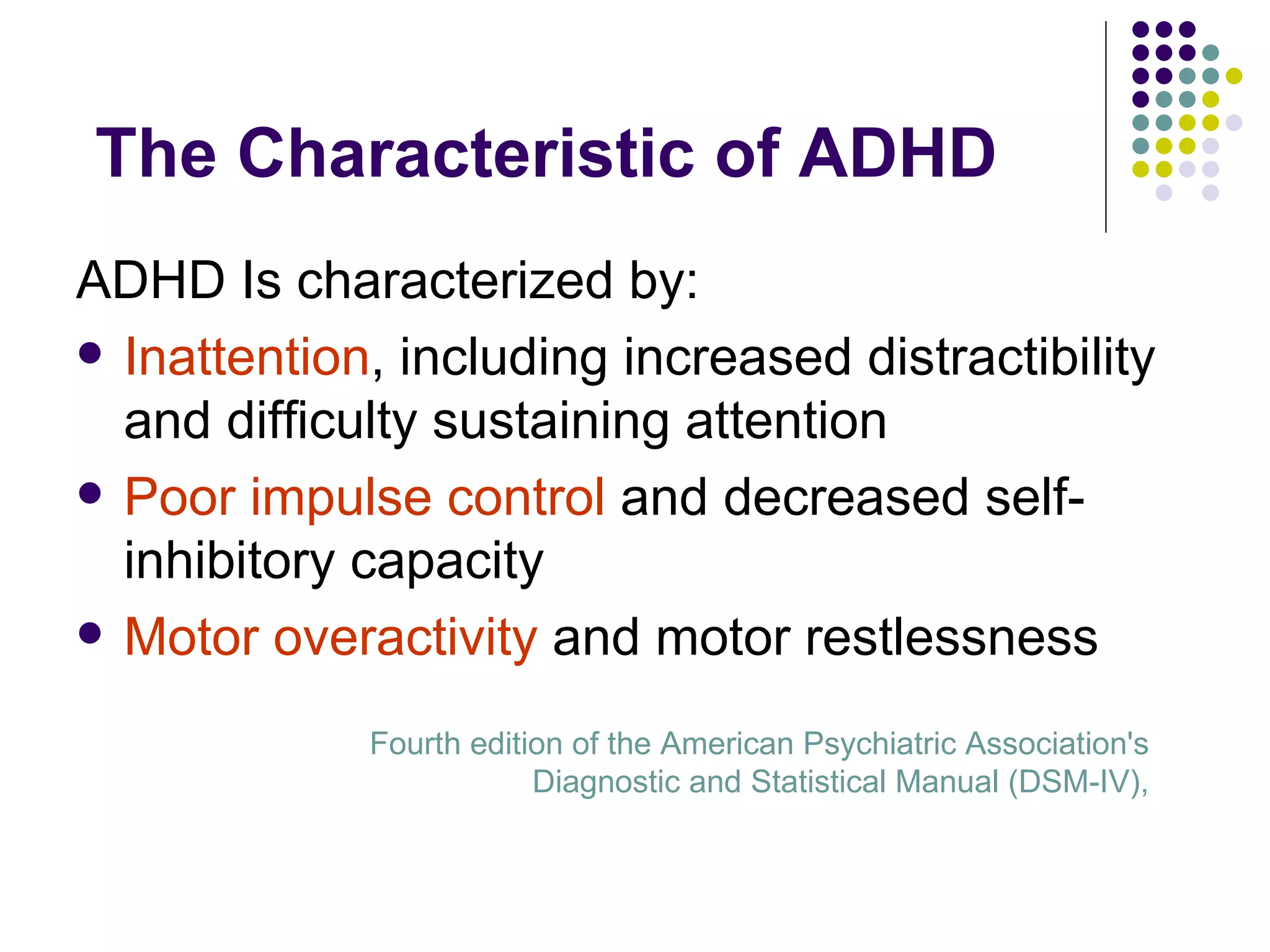 The Characteristic of ADHD ADHD Is characterized by: Inattention , including increased distractibility and difficulty sustaining attention Poor impulse control and decreased self-inhibitory capacity Motor overactivity and motor restlessness Fourth edition of the American Psychiatric Association's Diagnostic and Statistical Manual (DSM-IV),