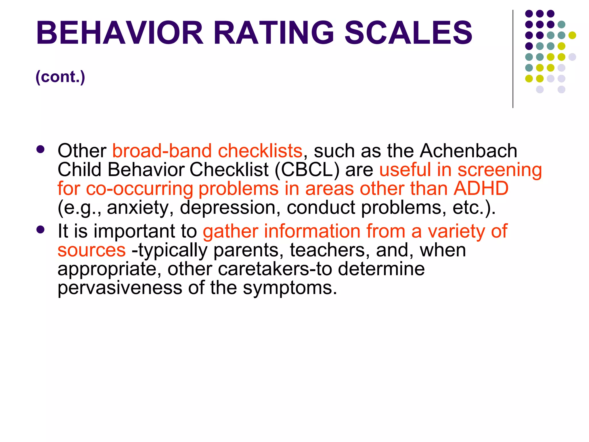 BEHAVIOR RATING SCALES (cont.) Other broad-band checklists , such as the Achenbach Child Behavior Checklist (CBCL) are useful in screening for co-occurring problems in areas other than ADHD (e.g., anxiety, depression, conduct problems, etc.). It is important to gather information from a variety of sources -typically parents, teachers, and, when appropriate, other caretakers-to determine pervasiveness of the symptoms.