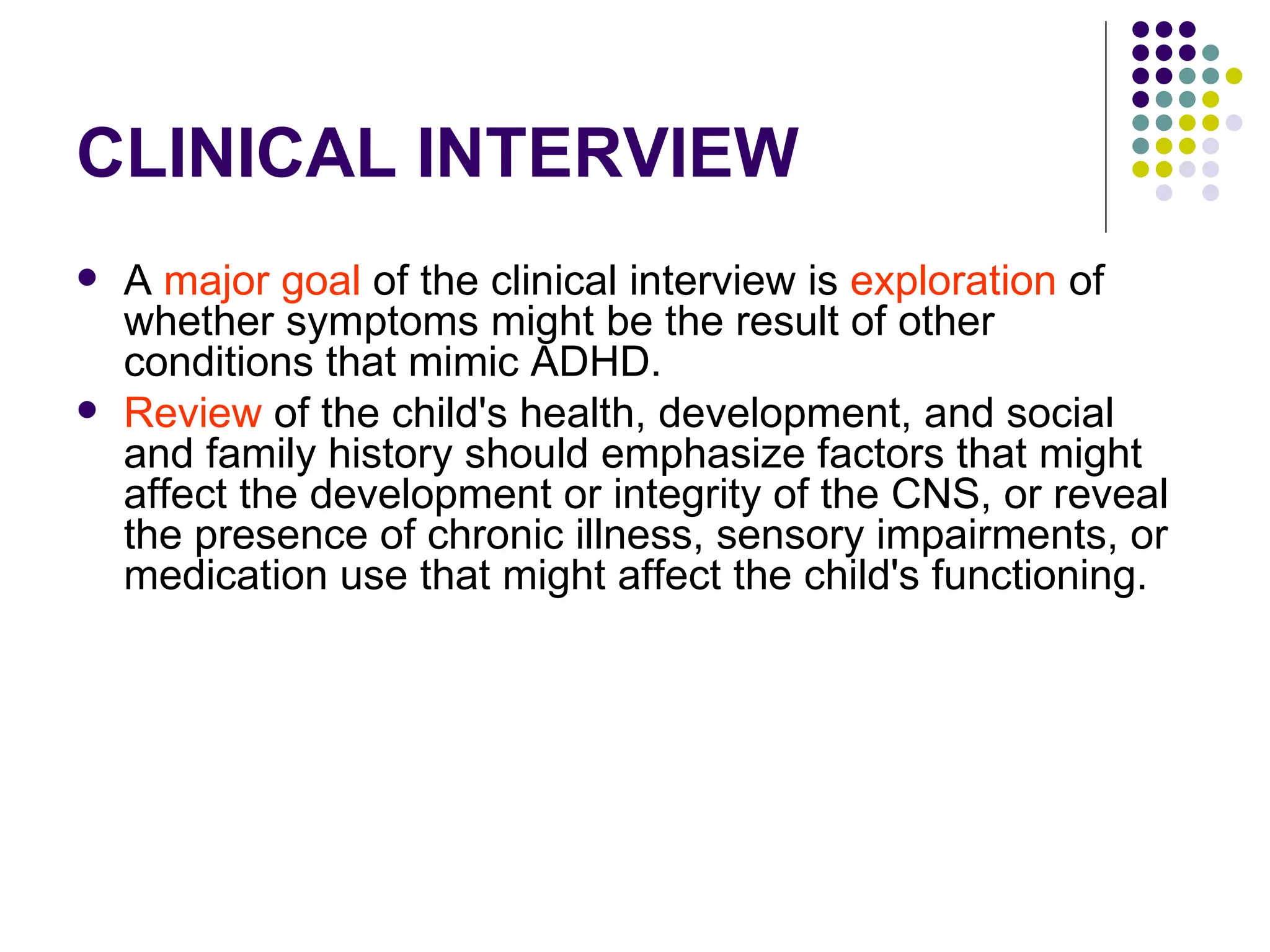 CLINICAL INTERVIEW A major goal of the clinical interview is exploration of whether symptoms might be the result of other conditions that mimic ADHD. Review of the child's health, development, and social and family history should emphasize factors that might affect the development or integrity of the CNS, or reveal the presence of chronic illness, sensory impairments, or medication use that might affect the child's functioning.