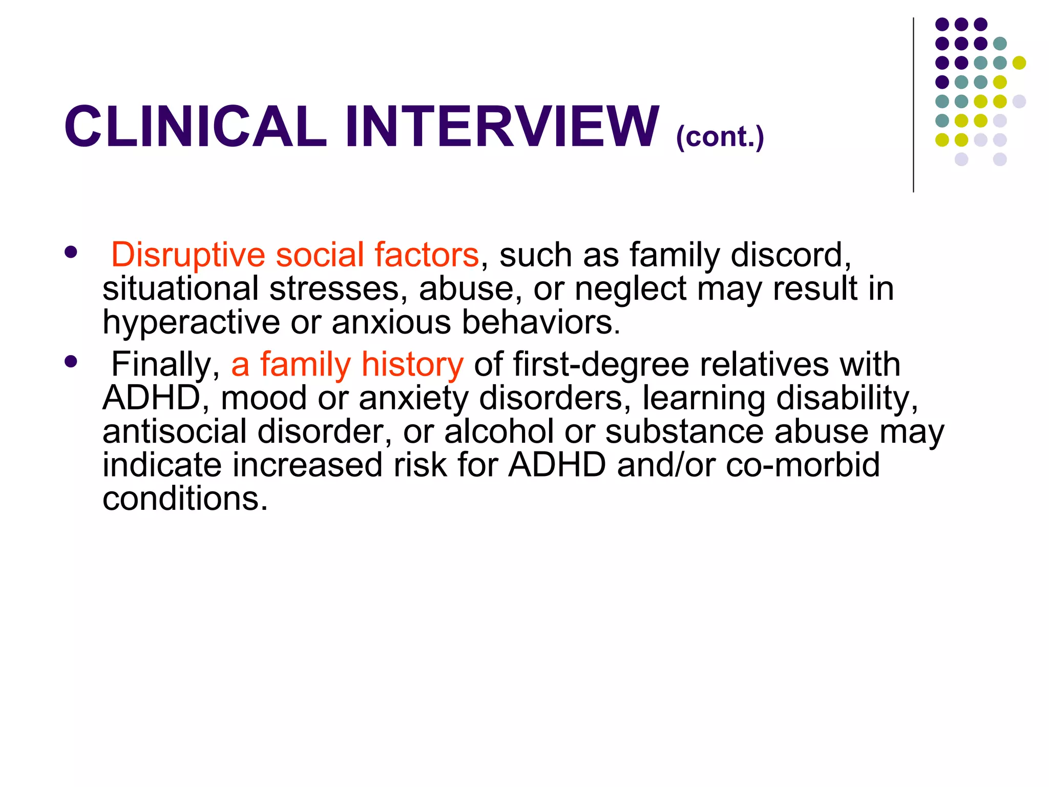 CLINICAL INTERVIEW (cont.) Disruptive social factors , such as family discord, situational stresses, abuse, or neglect may result in hyperactive or anxious behaviors . Finally, a family history of first-degree relatives with ADHD, mood or anxiety disorders, learning disability, antisocial disorder, or alcohol or substance abuse may indicate increased risk for ADHD and/or co-morbid conditions.