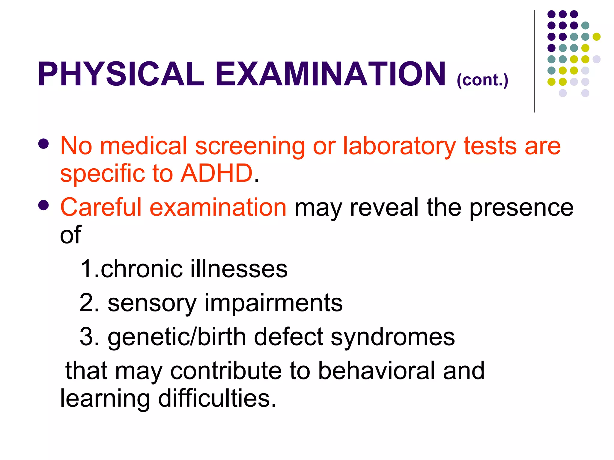PHYSICAL EXAMINATION (cont.) No medical screening or laboratory tests are specific to ADHD . Careful examination may reveal the presence of 1.chronic illnesses 2. sensory impairments 3. genetic/birth defect syndromes that may contribute to behavioral and learning difficulties.