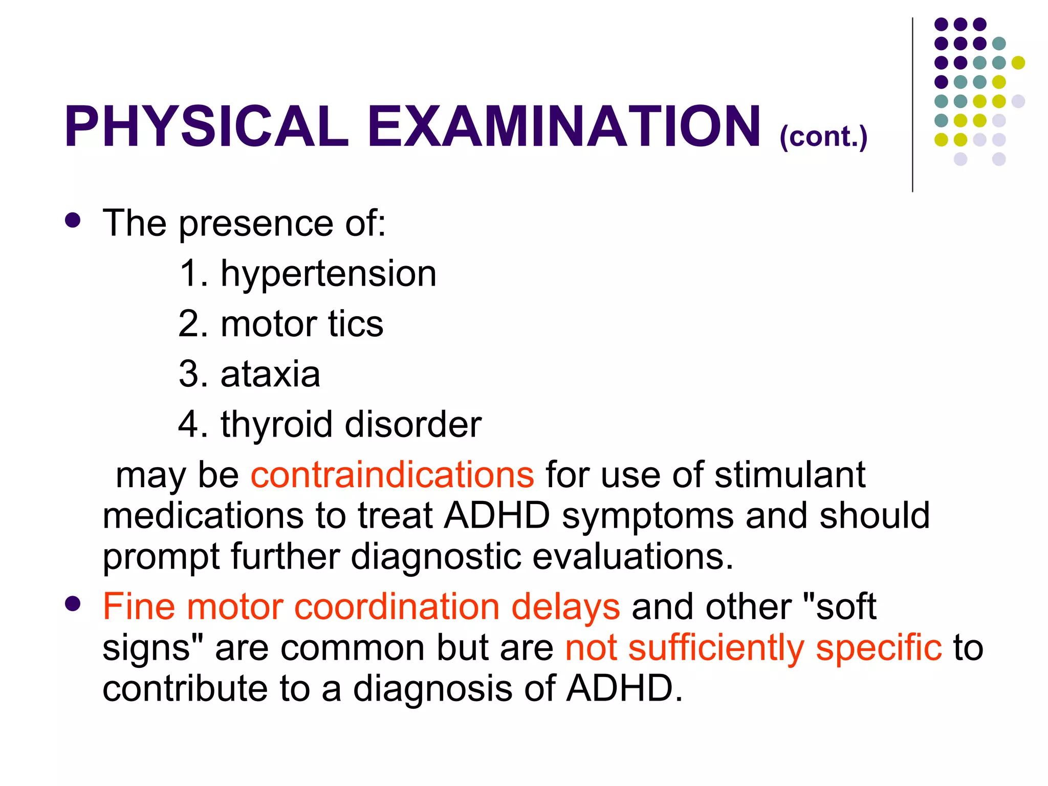 PHYSICAL EXAMINATION (cont.) The presence of: 1. hypertension 2. motor tics 3. ataxia 4. thyroid disorder may be contraindications for use of stimulant medications to treat ADHD symptoms and should prompt further diagnostic evaluations. Fine motor coordination delays and other "soft signs" are common but are not sufficiently specific to contribute to a diagnosis of ADHD.