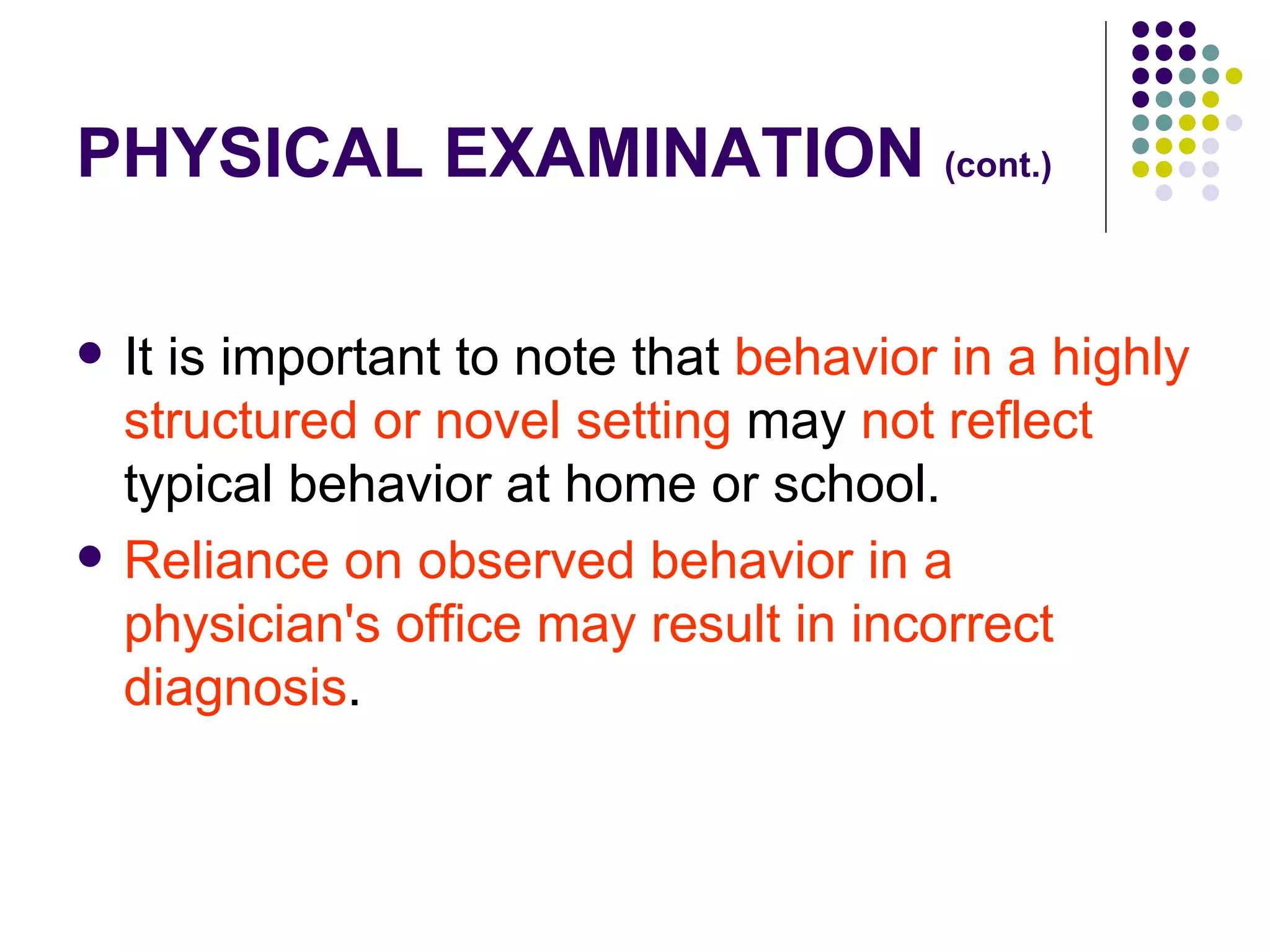 PHYSICAL EXAMINATION (cont.) It is important to note that behavior in a highly structured or novel setting may not reflect typical behavior at home or school. Reliance on observed behavior in a physician's office may result in incorrect diagnosis .