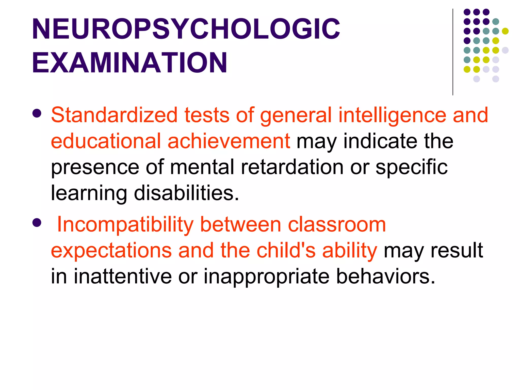 NEUROPSYCHOLOGIC EXAMINATION Standardized tests of general intelligence and educational achievement may indicate the presence of mental retardation or specific learning disabilities. Incompatibility between classroom expectations and the child's ability may result in inattentive or inappropriate behaviors.