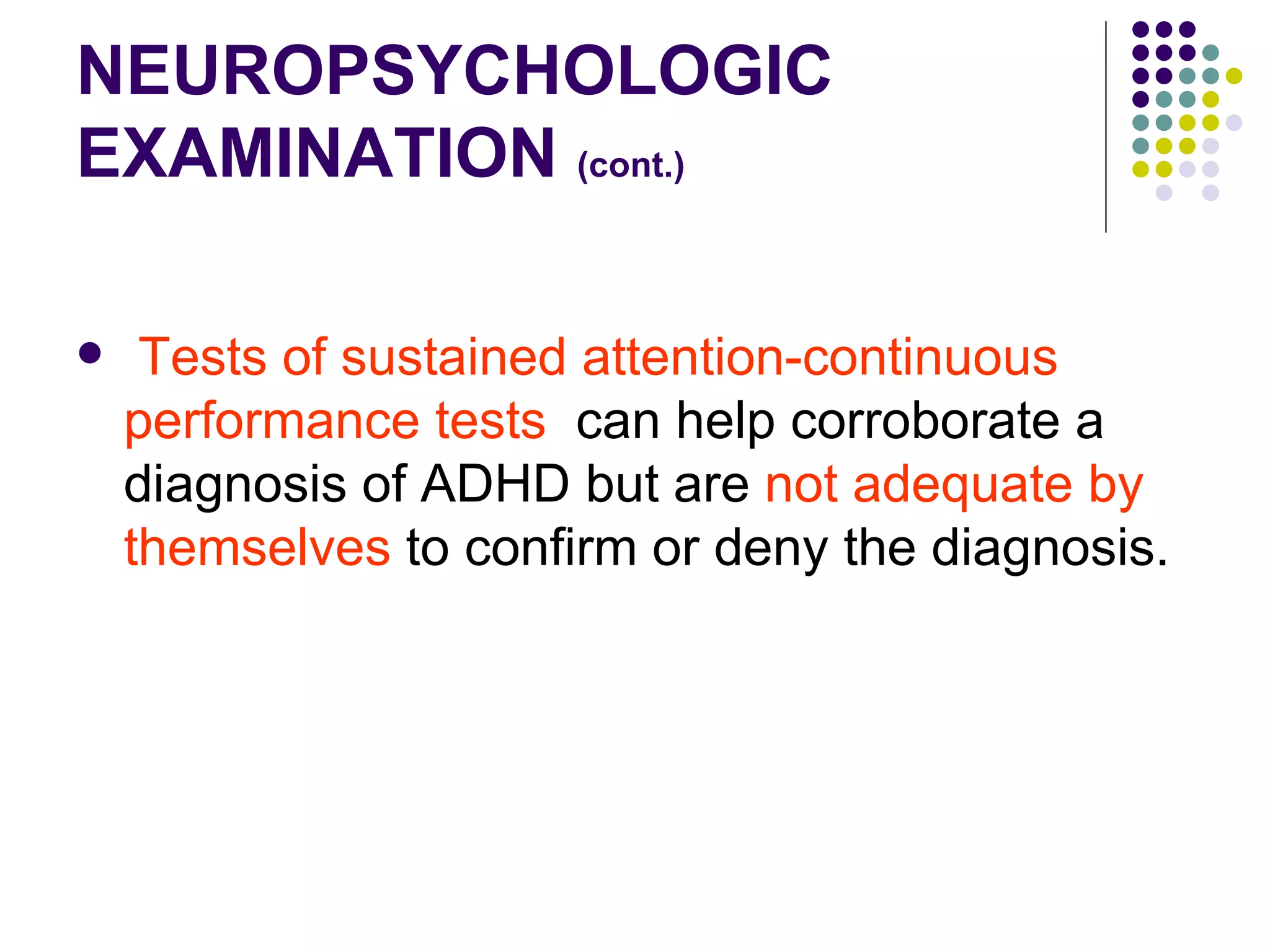 NEUROPSYCHOLOGIC EXAMINATION (cont.) Tests of sustained attention-continuous performance tests can help corroborate a diagnosis of ADHD but are not adequate by themselves to confirm or deny the diagnosis.