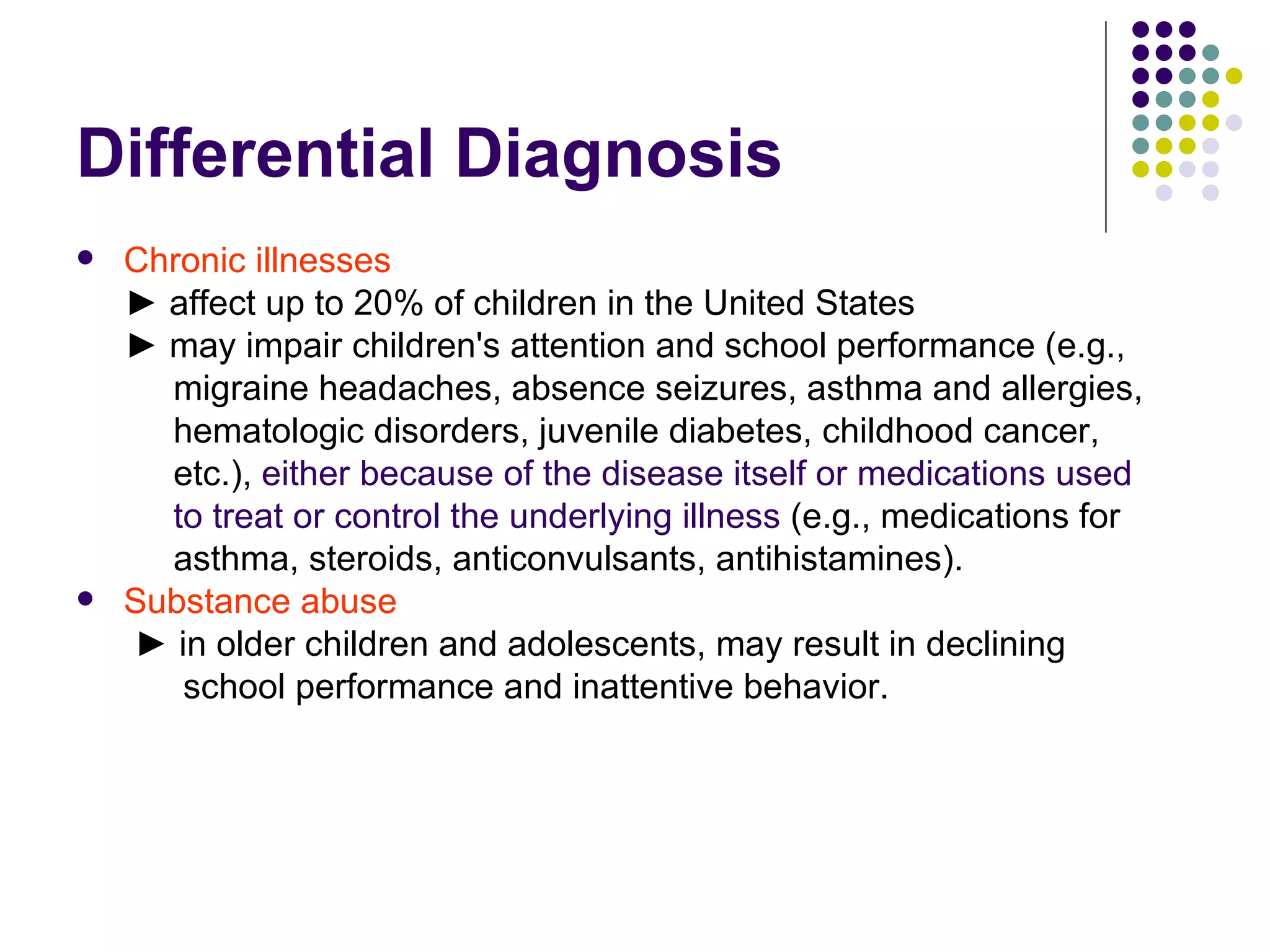 Differential Diagnosis Chronic illnesses ► affect up to 20% of children in the United States ► may impair children's attention and school performance (e.g., migraine headaches, absence seizures, asthma and allergies, hematologic disorders, juvenile diabetes, childhood cancer, etc.), either because of the disease itself or medications used to treat or control the underlying illness (e.g., medications for asthma, steroids, anticonvulsants, antihistamines). Substance abuse ► in older children and adolescents, may result in declining school performance and inattentive behavior.