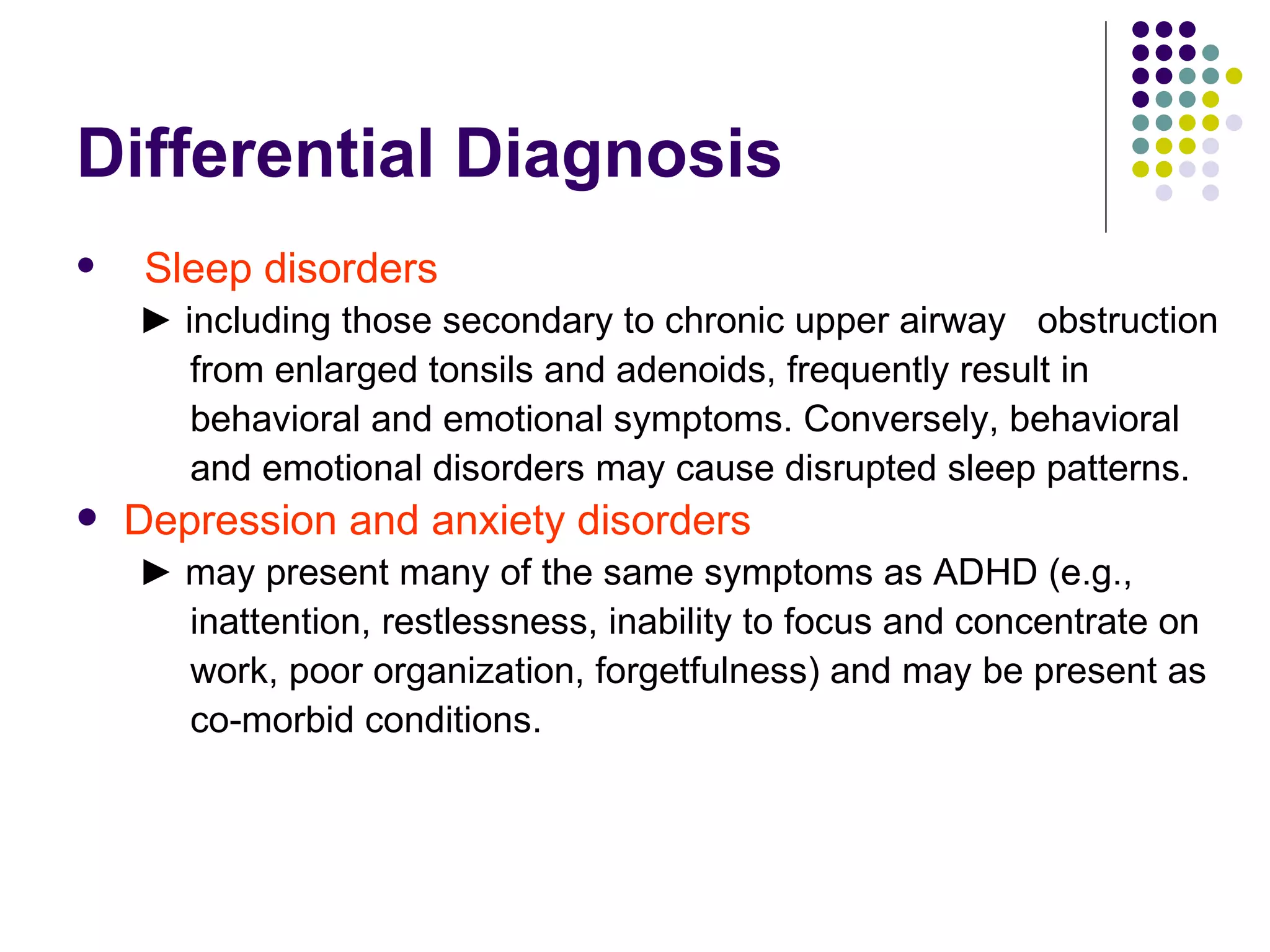 Differential Diagnosis Sleep disorders ► including those secondary to chronic upper airway obstruction from enlarged tonsils and adenoids, frequently result in behavioral and emotional symptoms. Conversely, behavioral and emotional disorders may cause disrupted sleep patterns. Depression and anxiety disorders ► may present many of the same symptoms as ADHD (e.g., inattention, restlessness, inability to focus and concentrate on work, poor organization, forgetfulness) and may be present as co-morbid conditions.