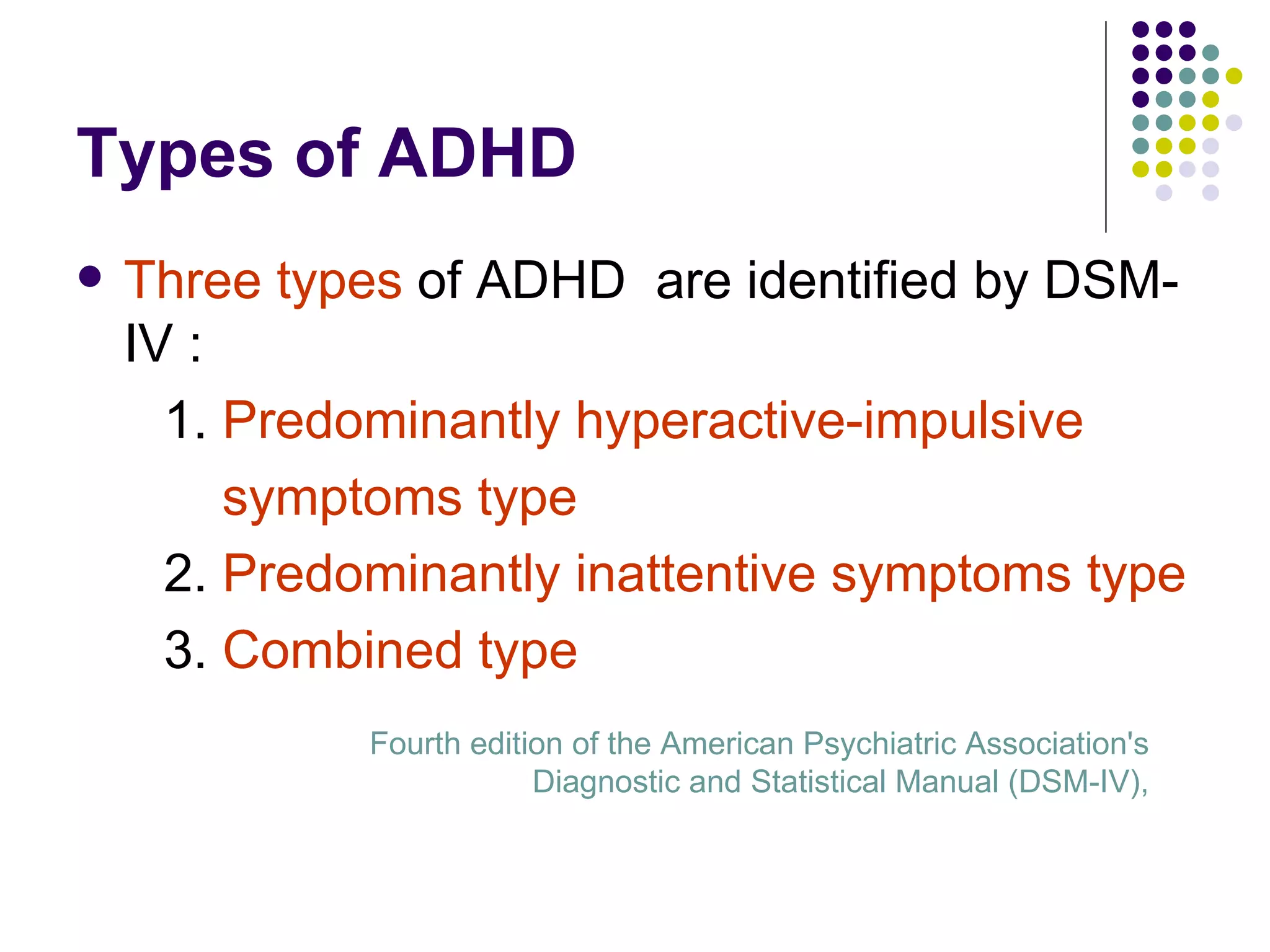 Types of ADHD Three types of ADHD are identified by DSM-IV : 1. Predominantly hyperactive-impulsive symptoms type 2. Predominantly inattentive symptoms type 3. Combined type Fourth edition of the American Psychiatric Association's Diagnostic and Statistical Manual (DSM-IV),