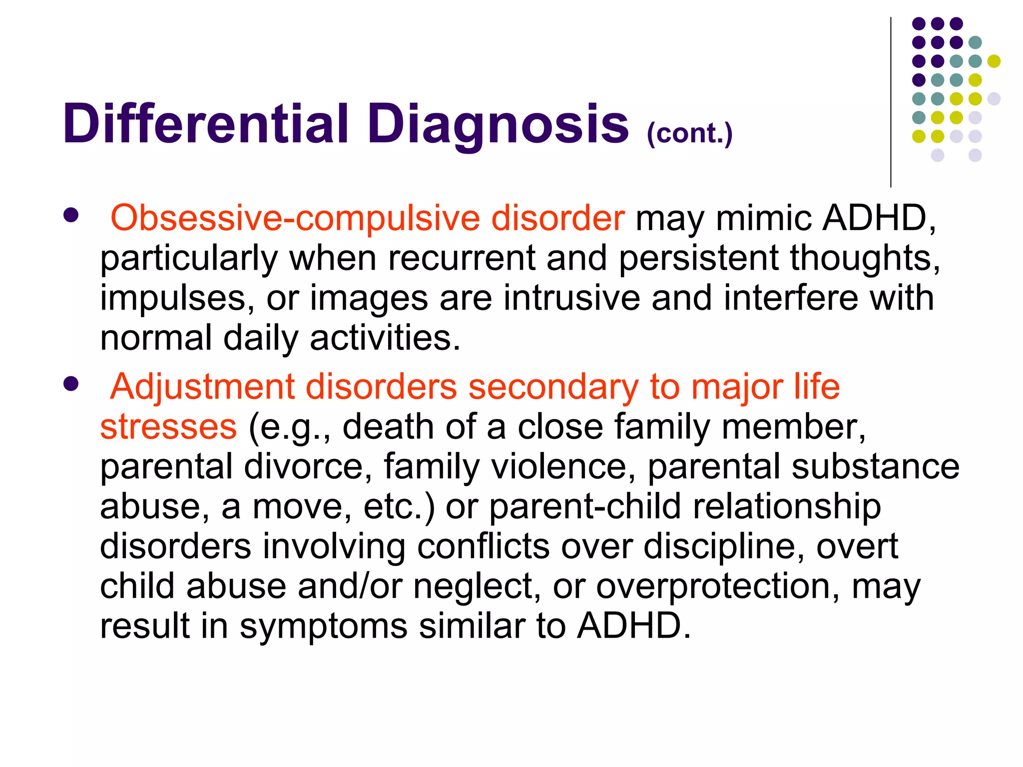 Differential Diagnosis (cont.) Obsessive-compulsive disorder may mimic ADHD, particularly when recurrent and persistent thoughts, impulses, or images are intrusive and interfere with normal daily activities. Adjustment disorders secondary to major life stresses (e.g., death of a close family member, parental divorce, family violence, parental substance abuse, a move, etc.) or parent-child relationship disorders involving conflicts over discipline, overt child abuse and/or neglect, or overprotection, may result in symptoms similar to ADHD.