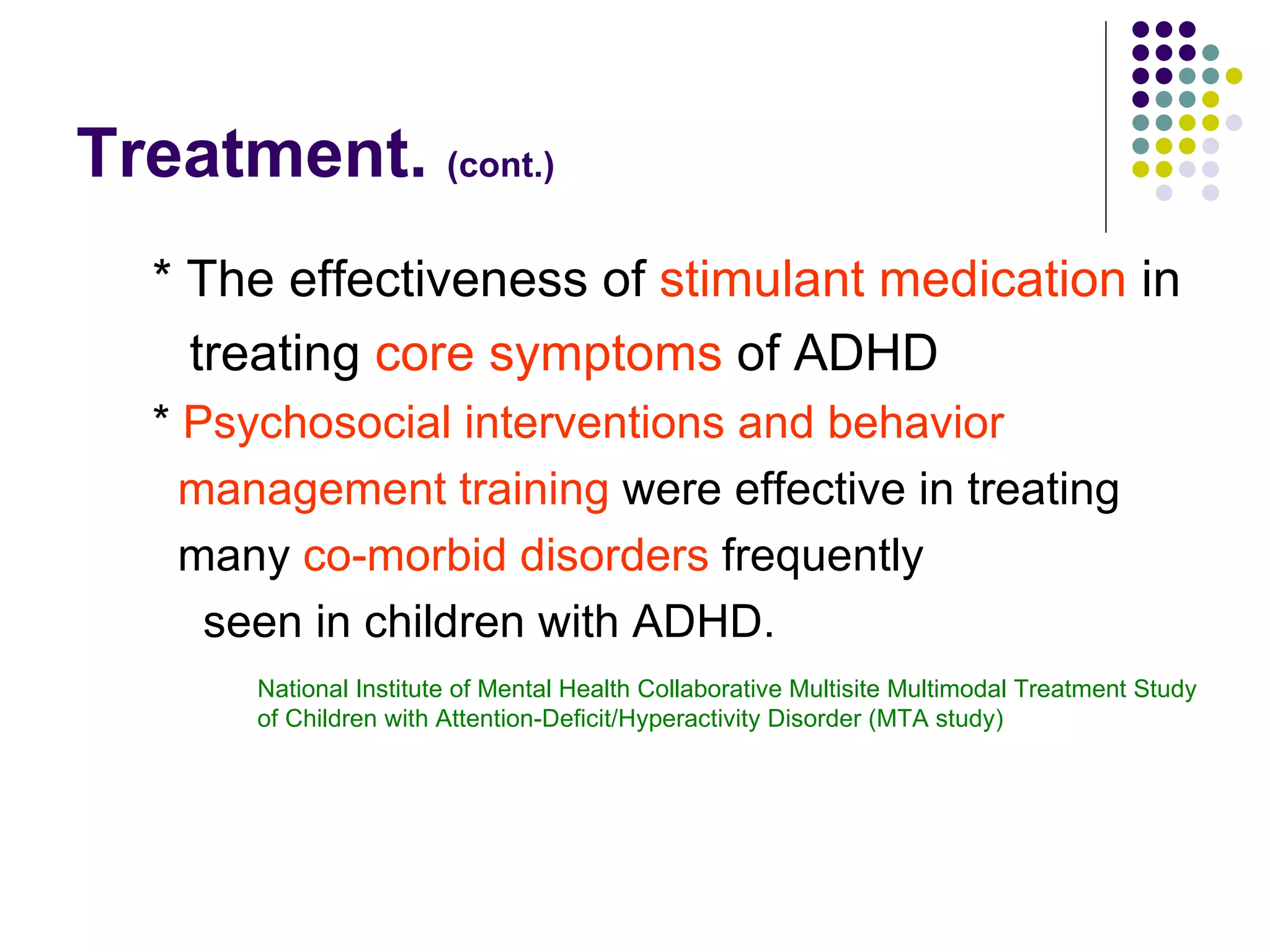 Treatment. (cont.) * The effectiveness of stimulant medication in treating core symptoms of ADHD * Psychosocial interventions and behavior management training were effective in treating many co-morbid disorders frequently seen in children with ADHD. National Institute of Mental Health Collaborative Multisite Multimodal Treatment Study of Children with Attention-Deficit/Hyperactivity Disorder (MTA study)