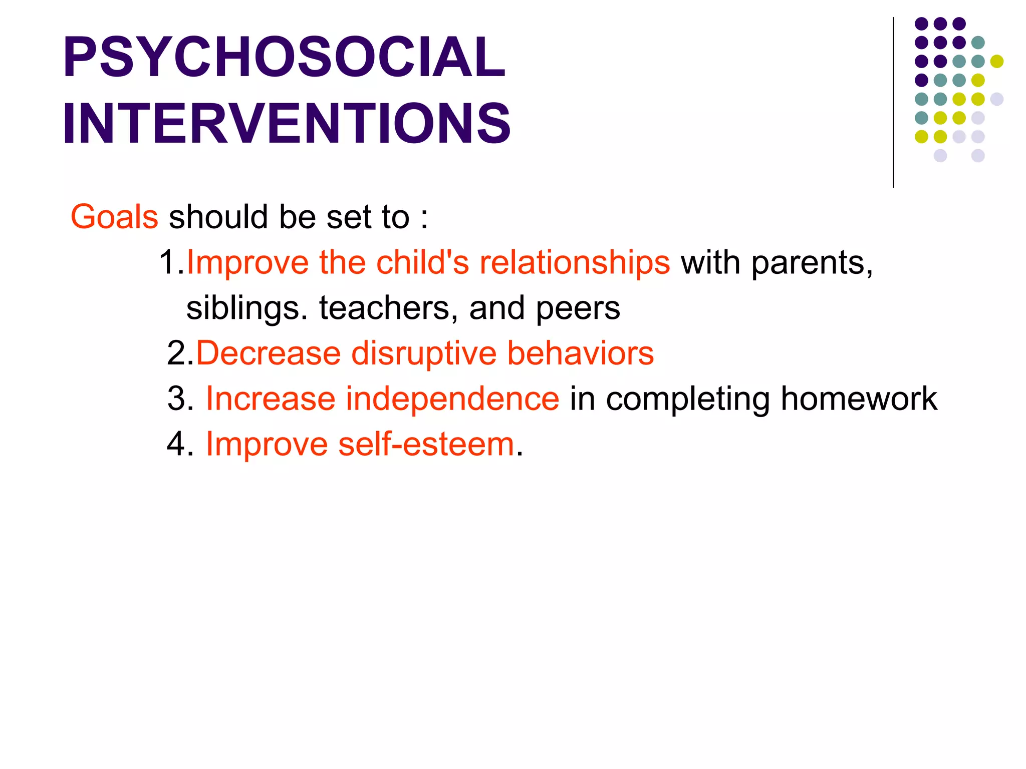 PSYCHOSOCIAL INTERVENTIONS Goals should be set to : 1. Improve the child's relationships with parents, siblings. teachers, and peers 2. Decrease disruptive behaviors 3. Increase independence in completing homework 4. Improve self-esteem .