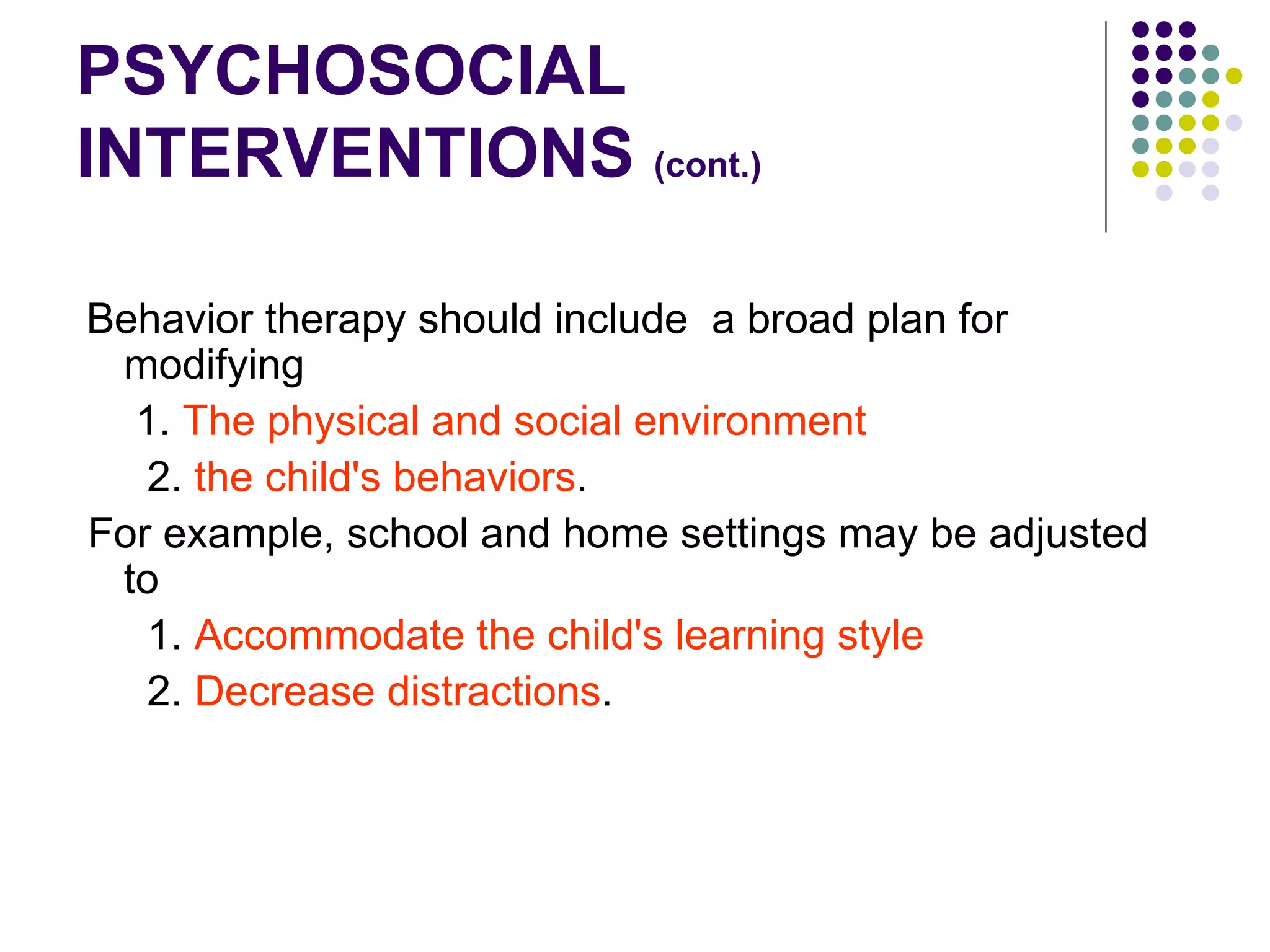 PSYCHOSOCIAL INTERVENTIONS (cont.) Behavior therapy should include a broad plan for modifying 1. The physical and social environment 2. the child's behaviors . For example, school and home settings may be adjusted to 1. Accommodate the child's learning style 2. Decrease distractions .